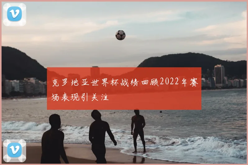 克罗地亚世界杯战绩回顾2022年赛场表现引关注