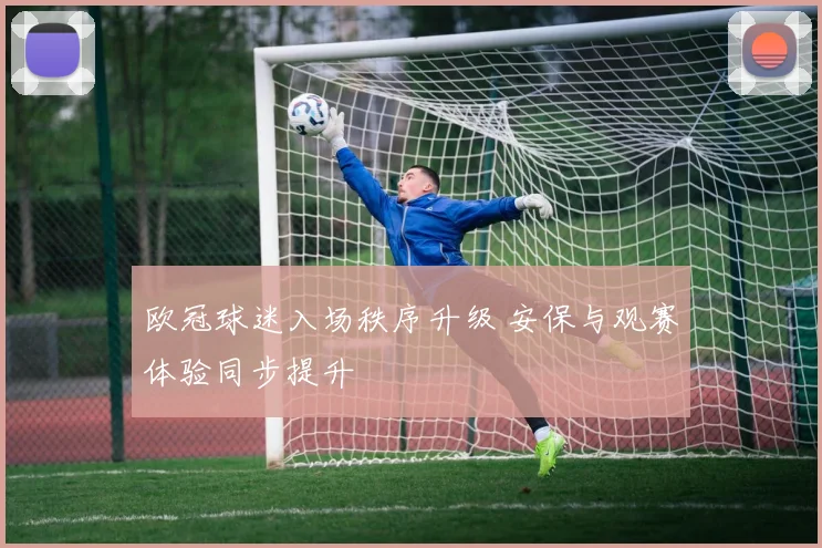 欧冠球迷入场秩序升级 安保与观赛体验同步提升
