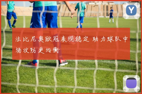 法比尼奥欧冠表现稳定 助力球队中场攻防更均衡