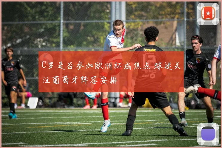 C罗是否参加欧洲杯成焦点 球迷关注葡萄牙阵容安排