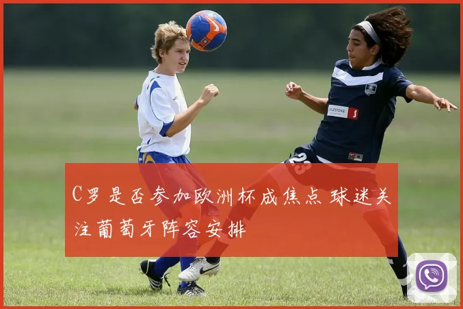 C罗是否参加欧洲杯成焦点 球迷关注葡萄牙阵容安排