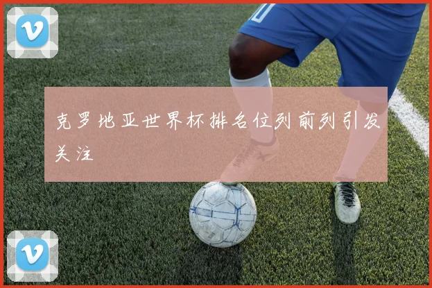 克罗地亚世界杯排名位列前列引发关注